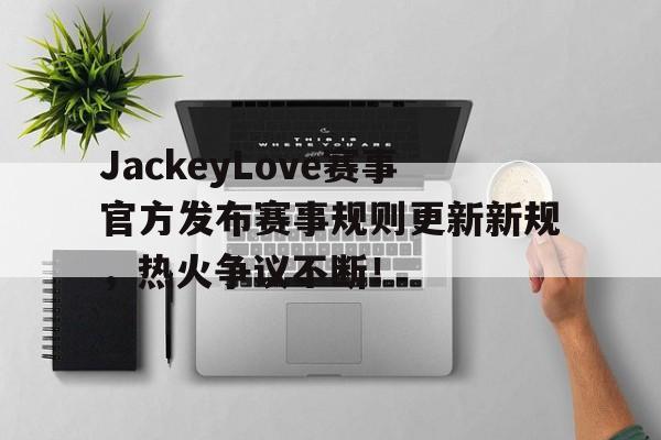 爱游戏-JackeyLove赛事官方发布赛事规则更新新规，热火争议不断！的简单介绍